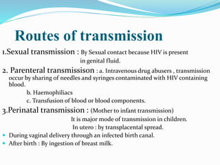 Routes of transmission
1.Sexual transmission : By Sexual contact because HIV is present
in genital fluid.
2. Parenteral transmissison : a. Intravenous drug abusers , transmission
occur by sharing of needles and syringes contaminated with HIV containing
blood.
b. Haemophiliacs
c. Transfusion of blood or blood components.
3.Perinatal transmission : (Mother to infant transmission)
It is major mode of transmission in children.
In utero : by transplacental spread.
 During vaginal delivery through an infected birth canal.
 After birth : By ingestion of breast milk.
 