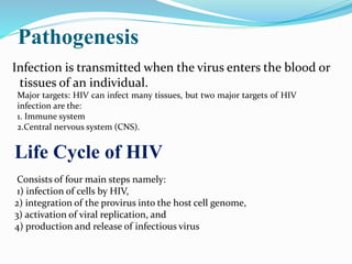 Pathogenesis
Infection is transmitted when the virus enters the blood or
tissues of an individual.
Major targets: HIV can infect many tissues, but two major targets of HIV
infection are the:
1. Immune system
2.Central nervous system (CNS).
Life Cycle of HIV
Consists of four main steps namely:
1) infection of cells by HIV,
2) integration of the provirus into the host cell genome,
3) activation of viral replication, and
4) production and release of infectious virus
 