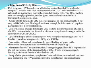  1. Infection of Cells by HIV:
 Cell tropism: HIV has selective affinity for host cells with CD4 molecule
receptor. Th e cells with such receptors include CD4+ T cells and other CD4+
cells such as monocytes/ macrophages and dendritic cells. Th e HIV envelope
contains two glycoproteins, surface gp120 noncovalently attached to a
transmembrane protein, gp41.
 Gp120 of HIV binding to CD4 molecule receptor on the host cell is the fi rst
step in HIV infection. Binding alone is not enough for infection and requires
participation of a coreceptor mole.
 Conformational change: Binding to CD4 leads to a conformational change in
the HIV, that results in the formation of a new recognition site on gp120 for the
coreceptors CCR5 or CXCR4.
 Gp120 binding to chemokine receptor: New recognition site on gp120 of HIV
bind to chemokine receptors, i.e. CCR5 and CXCR4.
 Penetration of host cell membrane by gp41: Binding of gp120 to the
chemokine coreceptors leads to conformational changes in gp41.
 Membrane fusion: Th e conformational change in gp41 allows HIV to penetrate
the cell membrane of the target cells (e.g. CD4+ T cells or macrophages),
leading to fusion of the virus with the host cell.
 Entry of viral genome into cytoplasm of host cell: Once internalized, the virus
core containing the HIV genome enters the cytoplasm of the host cell.cule
 