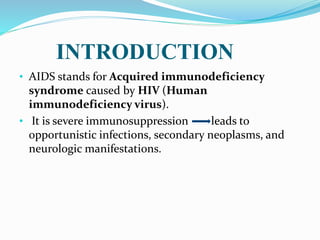 INTRODUCTION
• AIDS stands for Acquired immunodeficiency
syndrome caused by HIV (Human
immunodeficiency virus).
• It is severe immunosuppression leads to
opportunistic infections, secondary neoplasms, and
neurologic manifestations.
 