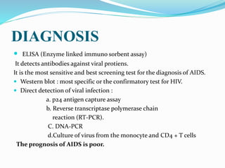 DIAGNOSIS
 ELISA (Enzyme linked immuno sorbent assay)
It detects antibodies against viral protiens.
It is the most sensitive and best screening test for the diagnosis of AIDS.
 Western blot : most specific or the confirmatory test for HIV.
 Direct detection of viral infection :
a. p24 antigen capture assay
b. Reverse transcriptase polymerase chain
reaction (RT-PCR).
C. DNA-PCR
d.Culture of virus from the monocyte and CD4 + T cells
The prognosis of AIDS is poor.
 