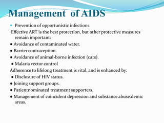 Management of AIDS
 Prevention of opportunistic infections
Effective ART is the best protection, but other protective measures
remain important:
● Avoidance of contaminated water.
● Barrier contraception.
● Avoidance of animal-borne infection (cats).
● Malaria vector control
Adherence to lifelong treatment is vital, and is enhanced by:
● Disclosure of HIV status.
● Joining support groups.
● Patientnominated treatment supporters.
● Management of coincident depression and substance abuse.demic
areas.
 