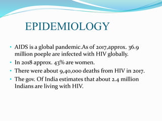EPIDEMIOLOGY
• AIDS is a global pandemic.As of 2017,approx. 36.9
million poeple are infected with HIV globally.
• In 2018 approx. 43% are women.
• There were about 9,40,000 deaths from HIV in 2017.
• The gov. Of India estimates that about 2.4 million
Indians are living with HIV.
 