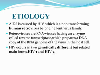 ETIOLOGY
 AIDS is caused by HIV, which is a non transforming
human retrovirus belonging lentivirus family.
 Reteroviruses are RNA-viruses having an enzyme
called reverse transcriptase,which prepares a DNA
copy of the RNA genome of the virus in the host cell.
 HIV occurs in two genetically different but related
main forms,HIV-1 and HIV-2.
 