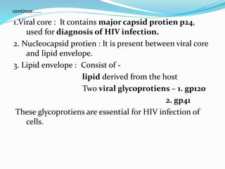 continue......
1.Viral core : It contains major capsid protien p24,
used for diagnosis of HIV infection.
2. Nucleocapsid protien : It is present between viral core
and lipid envelope.
3. Lipid envelope : Consist of -
lipid derived from the host
Two viral glycoprotiens – 1. gp120
2. gp41
These glycoprotiens are essential for HIV infection of
cells.
 