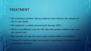 TREATMENT
• HIV treatment involves taking medicine that reduces the amount of
HIV in your body.
• HIV medicine is called antiretroviral therapy (ART).
• There is no effective cure for HIV. But with proper medical care, you
can control HIV.
• Most people can get the virus under control within six months.
• Taking HIV medicine does not prevent transmission of other sexually
transmitted diseases.
 