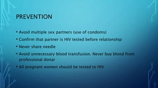 PREVENTION
• Avoid multiple sex partners (use of condoms)
• Confirm that partner is HIV tested before relationship
• Never share needle
• Avoid unnecessary blood transfusion. Never buy blood from
professional donar
• All pregnant women should be tested to HIV
 