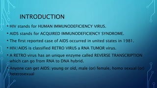 INTRODUCTION
• HIV stands for HUMAN IMMUNODEFICIENCY VIRUS.
• AIDS stands for ACQUIRED IMMUNODEFICIENCY SYNDROME.
• The first reported case of AIDS occurred in united states in 1981.
• HIV/AIDS is classified RETRO VIRUS a RNA TUMOR virus.
• A RETRO virus has an unique enzyme called REVERSE TRANSCRIPTION
which can go from RNA to DNA hybrid.
• Anyone can get AIDS: young or old, male (or) female, homo sexual (or)
heterosexual
 