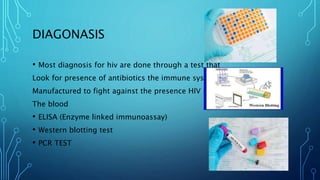 DIAGONASIS
• Most diagnosis for hiv are done through a test that
Look for presence of antibiotics the immune system
Manufactured to fight against the presence HIV in
The blood
• ELISA (Enzyme linked immunoassay)
• Western blotting test
• PCR TEST
 