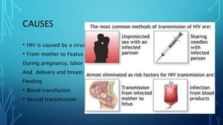 CAUSES
• HIV is caused by a virus.
• From mother to Featus i.e
During pregnancy, labor
And delivery and breast
Feeding
• Blood transfusion
• Sexual transmission
 
