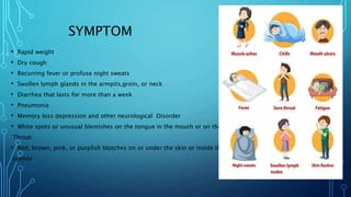 SYMPTOM
• Rapid weight
• Dry cough
• Recurring fever or profuse night sweats
• Swollen lymph glands in the armpits,groin, or neck
• Diarrhea that lasts for more than a week
• Pneumonia
• Memory loss depression and other neurological Disorder
• White spots or unusual blemishes on the tongue in the mouth or on the
Throat
• Red, brown, pink, or purplish blotches on or under the skin or inside the mouth nose or
eyelids
 