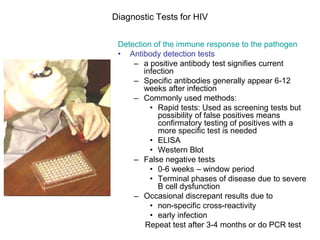 Diagnostic Tests for HIV
Detection of the immune response to the pathogen
• Antibody detection tests
– a positive antibody test signifies current
infection
– Specific antibodies generally appear 6-12
weeks after infection
– Commonly used methods:
• Rapid tests: Used as screening tests but
possibility of false positives means
confirmatory testing of positives with a
more specific test is needed
• ELISA
• Western Blot
– False negative tests
• 0-6 weeks – window period
• Terminal phases of disease due to severe
B cell dysfunction
– Occasional discrepant results due to
• non-specific cross-reactivity
• early infection
Repeat test after 3-4 months or do PCR test
 