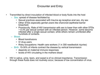 Encounter and Entry
• Transmitted by direct inoculation of infected blood or body fluids into the host
– Sex: spread of disease facilitated by
• Sexual practices associated with trauma eg receptive anal sex, dry sex
• Other STDs especially genital ulcers like chancroid (epithelial barrier
breached)
• Promiscuity. Rate of HIV transmission with sex is lower than with other STDs
~ 0.3% per sexual contact with an infected person. However, some become
infected after a single sexual contact, while others remain uninfected after
hundreds of contacts.
– Blood:
• Blood transfusions
• IV drug users
• Risky occupations: Health care workers (1 in 300 needlestick injuries)
– Birth: 15-30% of infants contract the disease by vertical transmission
• depends on maternal immune responses
• levels of HIV circulating in the mothers blood
• HIV in saliva, urine, tears, and sweat is of no clinical importance. Transmission
through these fluids does not routinely occur, because of low concentration of virus.
 