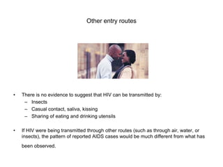 Other entry routes
• There is no evidence to suggest that HIV can be transmitted by:
– Insects
– Casual contact, saliva, kissing
– Sharing of eating and drinking utensils
• If HIV were being transmitted through other routes (such as through air, water, or
insects), the pattern of reported AIDS cases would be much different from what has
been observed.
 