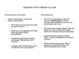 Outcome of HIV infection of a cell
Cell dysfunction and death.
• Actual mechanisms unclear but
various possibilities:
– HIV makes toxic protein not made
by other viruses?
– Build-up of unintegrated HIV DNA
which disrupts cellular
biosynthesis?
– Infected lymphocytes undergo
premature differentiation and
“senility”?
– T-helper cells inactivated by loss
of CD4 from the cell surface?
Virus Reservoir
• The virus multiplication cycle can
involve a latent phase in which
infected cells contain provirus but do
not produce new virus
• HIV proviruses contain signals that can
switch on virus multiplication again
when HIV-infected cells are stimulated
• A pool of latently-infected resting
CD4+ T-cells is established in primary
infection
• Early antiretroviral therapy fails to
prevent the establishment of the
latently-infected pool of cells
 