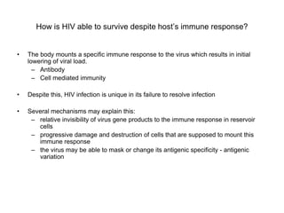 How is HIV able to survive despite host’s immune response?
• The body mounts a specific immune response to the virus which results in initial
lowering of viral load.
– Antibody
– Cell mediated immunity
• Despite this, HIV infection is unique in its failure to resolve infection
• Several mechanisms may explain this:
– relative invisibility of virus gene products to the immune response in reservoir
cells
– progressive damage and destruction of cells that are supposed to mount this
immune response
– the virus may be able to mask or change its antigenic specificity - antigenic
variation
 