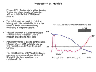 Progression of Infection
• Primary HIV infection starts with a burst of
viremia and dissemination of infection
with virus detectable in PBMCs and
plasma.
• This is followed by a period of clinical
latency, with little detectable virus in the
blood, but viral replication actively
continuing in lymphoid tissues
• Infection with HIV is sustained through
continuous viral replication with re-
infection of additional host cells
• Persistent viremia is due to continuous re-
infection of new CD4 cells followed by
viral replication and infected host cell
turnover
• This rapid turnover of HIV and CD4 cells
promotes emergence of new strains of
HIV within the host resulting from
mutation of HIV
 