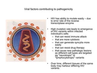 Viral factors contributing to pathogenicity
• HIV has ability to mutate easily – due
to error rate of the reverse
transcriptase enzyme
• High mutation rate leads to emergence
of HIV variants within infected
individual’s cells:
– that can resist immune attack
– that are more cytotoxic
– that can generate syncytia more
easily
– that can resist drug therapy
– that cause new pathologic lesions
as different cell types are targeted
eg "neurotropic" or
"lymphocytotropic" variants
• Over time, different tissues of the same
body may harbour differing HIV
variants
 