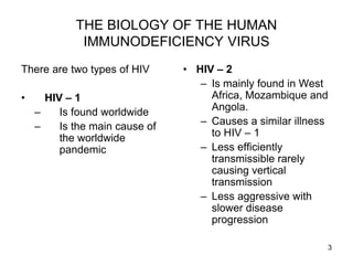 3
THE BIOLOGY OF THE HUMAN
IMMUNODEFICIENCY VIRUS
There are two types of HIV
• HIV – 1
– Is found worldwide
– Is the main cause of
the worldwide
pandemic
• HIV – 2
– Is mainly found in West
Africa, Mozambique and
Angola.
– Causes a similar illness
to HIV – 1
– Less efficiently
transmissible rarely
causing vertical
transmission
– Less aggressive with
slower disease
progression
 