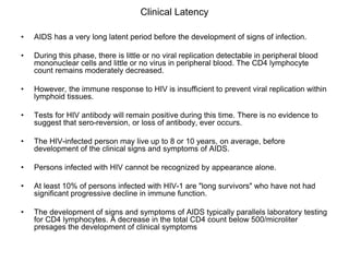Clinical Latency
• AIDS has a very long latent period before the development of signs of infection.
• During this phase, there is little or no viral replication detectable in peripheral blood
mononuclear cells and little or no virus in peripheral blood. The CD4 lymphocyte
count remains moderately decreased.
• However, the immune response to HIV is insufficient to prevent viral replication within
lymphoid tissues.
• Tests for HIV antibody will remain positive during this time. There is no evidence to
suggest that sero-reversion, or loss of antibody, ever occurs.
• The HIV-infected person may live up to 8 or 10 years, on average, before
development of the clinical signs and symptoms of AIDS.
• Persons infected with HIV cannot be recognized by appearance alone.
• At least 10% of persons infected with HIV-1 are "long survivors" who have not had
significant progressive decline in immune function.
• The development of signs and symptoms of AIDS typically parallels laboratory testing
for CD4 lymphocytes. A decrease in the total CD4 count below 500/microliter
presages the development of clinical symptoms
 