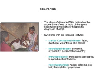 Clinical AIDS
• The stage of clinical AIDS is defined as the
appearance of one or more of the typical
opportunistic infections or neoplasms
diagnostic of AIDS.
• Syndrome with the following features:
– Marked Constitutional disease: fever,
diarrhoea, weight loss, skin rashes
– Neurological disease: dementia,
myelopathy, peripheral neuropathy
– Immunodeficiency: Increased susceptibility
to opportunistic infections
– Rare malignancies: Kaposi sarcoma, oral
hairy leukoplakia, lymphomas.
 