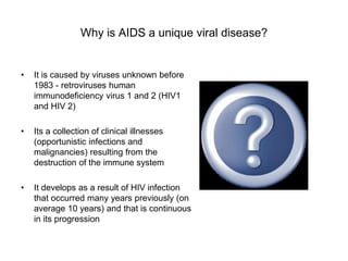 Why is AIDS a unique viral disease?
• It is caused by viruses unknown before
1983 - retroviruses human
immunodeficiency virus 1 and 2 (HIV1
and HIV 2)
• Its a collection of clinical illnesses
(opportunistic infections and
malignancies) resulting from the
destruction of the immune system
• It develops as a result of HIV infection
that occurred many years previously (on
average 10 years) and that is continuous
in its progression
 