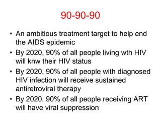 90-90-90
• An ambitious treatment target to help end
the AIDS epidemic
• By 2020, 90% of all people living wth HIV
will knw their HIV status
• By 2020, 90% of all people with diagnosed
HIV infection will receive sustained
antiretroviral therapy
• By 2020, 90% of all people receiving ART
will have viral suppression
 