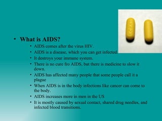 What is AIDS? AIDS comes after the virus HIV. AIDS is a disease, which you can get infected. It destroys your immune system. There is no cure fro AIDS, but there is medicine to slow it down. AIDS has affected many people that some people call it a plague When AIDS is in the body infections like cancer can come to the body. AIDS increases more in men in the US It is mostly caused by sexual contact, shared drug needles, and infected blood transitions. 