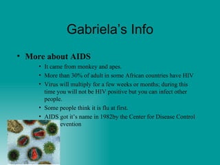 Gabriela’s Info More about AIDS It came from monkey and apes.  More than 30% of adult in some African countries have HIV Virus will multiply for a few weeks or months; during this time you will not be HIV positive but you can infect other people. Some people think it is flu at first. AIDS got it’s name in 1982by the Center for Disease Control and Prevention 