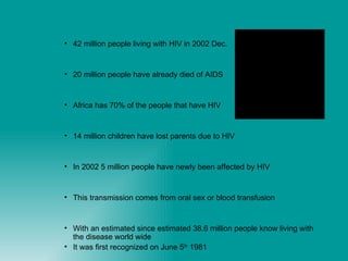 42 million people living with HIV in 2002 Dec. 20 million people have already died of AIDS Africa has 70% of the people that have HIV 14 million children have lost parents due to HIV In 2002 5 million people have newly been affected by HIV  This transmission comes from oral sex or blood transfusion With an estimated since estimated 38.6 million people know living with the disease world wide It was first recognized on June 5 th  1981 