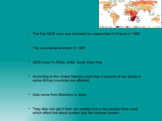 The first AIDS virus was insolated by researchers in France in 1983 The virus became known in 1985  AIDS occur in Africa, India, South East Asia  According to the United Nations more than 3 percent of the adults in some African countries are affected  Aids come from Monkeys or apes They also can get it from old needles that a few people have used which effect the blood system and the immune system 