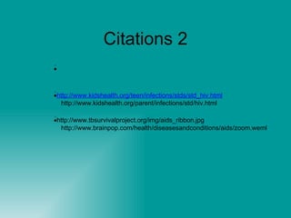 Citations 2  http://www.avert.org/aids-photo-gallery.php?photo_id=427&gallery_id=3http://www.kidshealth.org/teen/infections/stds/AIDS.html  http://www.kidshealth.org/teen/infections/stds/std_hiv.html  http://www.kidshealth.org/parent/infections/std/hiv.html  http://www.worldaidsday.org/events.asp  http://www.tbsurvivalproject.org/img/aids_ribbon.jpg http://www.brainpop.com/health/diseasesandconditions/aids/zoom.weml 