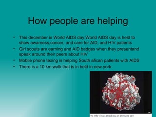 How people are helping This december is World AIDS day.World AIDS day is held to show awarness,concer, and care for AID, and HIV patients Girl scouts are earning and AID badges when they presentand speak around their peers about HIV Mobile phone texing is helping South afican patients with AIDS There is a 10 km walk that is in held in new york 