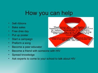 How you can help Sell ribbons Bake sales Free dres day Put up poster Start a campaign Preform a song Become a peer educator Become a friend with someone with HIV Spread knowledge Ask experts to come to your school to talk about HIV 