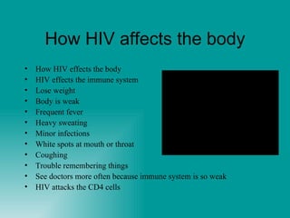 How HIV affects the body How HIV effects the body HIV effects the immune system Lose weight Body is weak Frequent fever Heavy sweating Minor infections  White spots at mouth or throat Coughing Trouble remembering things See doctors more often because immune system is so weak HIV attacks the CD4 cells 