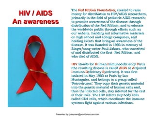 The  Red Ribbon Foundation,  created to raise money for distribution to HIV/AIDS researchers, primarily in the field of pediatric AIDS research; to promote awareness of the disease through distribution of the Red Ribbon; and to educate the worldwide public through efforts such as our website, handing out informative materials on high school and college campuses, and holding events that bring an awareness of the disease. It was founded in 1993 in memory of Singer/song writer Paul Jabara, who conceived of and distributed the first  Red Ribbon, and who died of AIDS.   HIV  stands for  H uman  I mmunodeficiency  V irus (the resulting disease is called  AIDS  or  A cquired  I mmuno  D eficiency  S yndrome). It was first isolated in May 1983 at Paris by Luc Montagnier, and belongs to a group called ‘Retroviruses’. They copy their genetic material into the genetic material of human cells and, thus the infected cells, stay infected for the rest of their lives. The HIV infects key body cells called CD4 cells, which coordinate the immune systems fight against various infections.  HIV / AIDS An awareness 