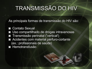 TRANSMISSÃO DO HIV As principais formas de transmissão do HIV são: ◙   Contato Sexual ◙  Uso compartilhado de drogas intravenosas ◙  Transmissão perinatal ('vertical') ◙  Acidentes com material pérfuro-cortante  (ex.: profissionais de saúde) ◙   Hemotransfusão 