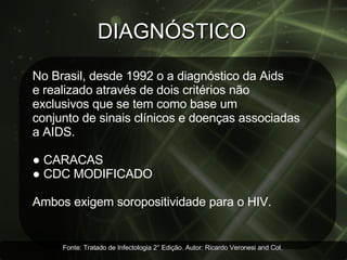 DIAGNÓSTICO  No Brasil, desde 1992 o a diagnóstico da Aids  e realizado através de dois critérios não  exclusivos que se tem como base um  conjunto de sinais clínicos e doenças associadas a AIDS. ●   CARACAS ●  CDC MODIFICADO Ambos exigem soropositividade para o HIV. Fonte: Tratado de Infectologia 2° Edição. Autor: Ricardo Veronesi and Col.  