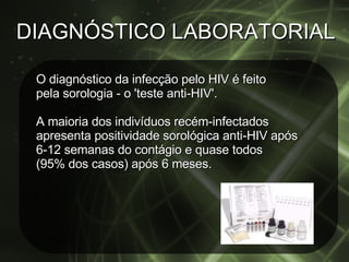 DIAGNÓSTICO LABORATORIAL O diagnóstico da infecção pelo HIV é feito pela sorologia - o 'teste anti-HIV'. A maioria dos indivíduos recém-infectados apresenta positividade sorológica anti-HIV após 6-12 semanas do contágio e quase todos  (95% dos casos) após 6 meses.  