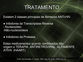 TRATAMENTO Existem 2 classes principais de fármacos ANTI-HIV  ●  Inibidores da Transcriptase Reversa - Nucleosídeo Não-nucleosídeos ●  Inibidores da Protease Estes medicamentos quando combinados dão origem a TERAPIA  ANTIRETROVIRAL  ALTAMENTE  ATIVA  (HAART). Fonte: Farmacologia  5° Edição, 2006, pág.749. Autor: RANG and col. 