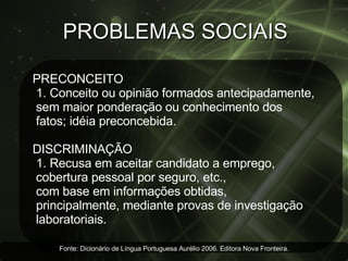 PROBLEMAS SOCIAIS PRECONCEITO 1. Conceito ou opinião formados antecipadamente, sem maior ponderação ou conhecimento dos  fatos; idéia preconcebida.  DISCRIMINAÇÃO  1. Recusa em aceitar candidato a emprego,  cobertura pessoal por seguro, etc.,  com base em informações obtidas,  principalmente, mediante provas de investigação laboratoriais.  Fonte: Dicionário de Língua Portuguesa Aurélio 2006. Editora Nova Fronteira. 