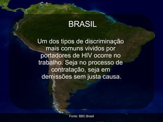 AIDS E PRECONCEITO A  Austrália tem leis minuciosas que podem ser usadas para impedir que pessoas com doenças contagiosas entrem no país. Candidatos a imigrantes precisam fazer testes de rotina para detectar AIDS, e as leis são usadas para impedir a entrada de pessoas infectadas.   O país se defende alegando que os  Imigrantes Soropositivos: ◙  Dificultam o acesso dos australianos aos serviços de combate a AIDS. ◙  Aumentam os gastos financeiros da nação. Imagens: NASA  Fonte: Organização Internacional dos Direitos Humanos  ÁFRICA Governos africanos estão  negando práticas de  prevenção ao vírus HIV,  como aconselhamento,  exames e tratamento, a pessoas homossexuais, bissexuais e  transexuais.  33 países punem estas práticas sexuais. BRASIL Um dos tipos de discriminação  mais comuns vividos por  portadores de HIV ocorre no  trabalho. Seja no processo de  contratação, seja em  demissões sem justa causa. Fonte: BBC Brasil 