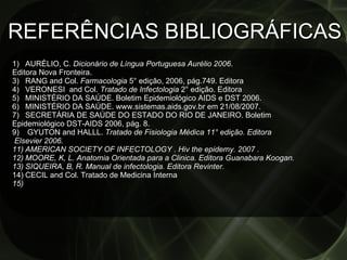 REFERÊNCIAS BIBLIOGRÁFICAS AURÉLIO, C . Dicionário de Língua Portuguesa Aurélio 2006 .  Editora Nova Fronteira. RANG and Col.  Farmacologia  5° edição, 2006, pág.749. Editora VERONESI  and Col.  Tratado de Infectologia  2° edição. Editora  MINISTÉRIO DA SAÚDE. Boletim Epidemiológico AIDS e DST 2006.  MINISTÉRIO DA SAÚDE. www.sistemas.aids.gov.br em 21/08/2007. SECRETÁRIA DE SAÚDE DO ESTADO DO RIO DE JANEIRO. Boletim  Epidemiológico DST-AIDS 2006, pág. 8. GYUTON and HALLL.  Tratado de Fisiologia Médica 11° edição. Editora Elsevier 2006. AMERICAN SOCIETY OF INFECTOLOGY . Hiv the epidemy. 2007 .  MOORE, K, L. Anatomia Orientada para a Clinica. Editora Guanabara Koogan. SIQUEIRA, B, R. Manual de infectologia. Editora Revinter. CECIL and Col. Tratado de Medicina Interna 