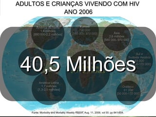 ADULTOS E CRIANÇAS VIVENDO COM HIV  ANO 2006 América Latina 1,7 milhões [1,3-2,5 milhões] Caribe 250 000 [190 000- 320 000] América do Norte 1,4 milhões [880 000-2,2 milhões] Oceania  81 000 [50 000-170 000] Sul e Sudeste Asiático  81 000 [50 000-170 000] África  25,3 milhões 21,7 – 27,7 milhões Europa 740 000 [580 000- 970 000] Ásia 2,6 milhões [580 000- 970 000] Fonte: Morbidity and Mortality Weekly Report, Aug. 11, 2006; vol 55: pp 841-854.   40,5 Milhões 