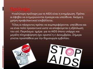 Πρόληψη
Η καλύτερη πρόληψη για το AIDS είναι η ενημέρωση. Πρέπει
οι έφηβοι να ενημερώνονται έγκαιρα και υπεύθυνα. Ακόμα η
χρήση προφυλακτικού επιβάλλεται.
Τέλος οι πάσχοντες πρέπει να συμπεριφέρονται υπεύθυνα και
να είναι πολύ προσεκτικοί ώστε να αποφεύγεται η εξάπλωση
του ιού. Παγκόσμια ημέρα για το ΑΙDS όποτε υπάρχει και
μεγάλη πληροφόρηση έχει οριστεί η 1η
Δεκεμβρίου. Σήμερα
γίνεται προσπάθεια για την δημιουργία εμβολίου.
 