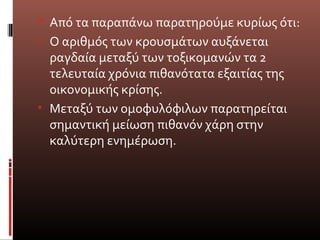  Από τα παραπάνω παρατηρούμε κυρίως ότι:
• Ο αριθμός των κρουσμάτων αυξάνεται
ραγδαία μεταξύ των τοξικομανών τα 2
τελευταία χρόνια πιθανότατα εξαιτίας της
οικονομικής κρίσης.
• Μεταξύ των ομοφυλόφιλων παρατηρείται
σημαντική μείωση πιθανόν χάρη στην
καλύτερη ενημέρωση.
 
