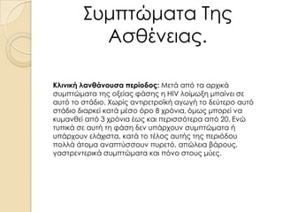 Συμπτώματα Της
Ασθένειας.
Κλινική λανθάνουσα περίοδος: Μετά από τα αρχικά
συμπτώματα της οξείας φάσης η HIV λοίμωξη μπαίνει σε
αυτό το στάδιο. Χωρίς αντιρετροϊκή αγωγή το δεύτερο αυτό
στάδιο διαρκεί κατά μέσο όρο 8 χρόνια, όμως μπορεί να
κυμανθεί από 3 χρόνια έως και περισσότερα από 20. Ενώ
τυπικά σε αυτή τη φάση δεν υπάρχουν συμπτώματα ή
υπάρχουν ελάχιστα, κατά το τέλος αυτής της περιόδου
πολλά άτομα αναπτύσσουν πυρετό, απώλεια βάρους,
γαστρεντερικά συμπτώματα και πόνο στους μύες.

 