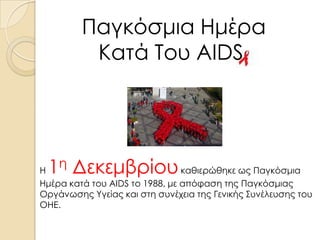 Παγκόσμια Ημέρα
Κατά Του AIDS.

1η Δεκεμβρίου

Η
καθιερώθηκε ως Παγκόσμια
Ημέρα κατά του AIDS το 1988, με απόφαση της Παγκόσμιας
Οργάνωσης Υγείας και στη συνέχεια της Γενικής Συνέλευσης του
ΟΗΕ.

 
