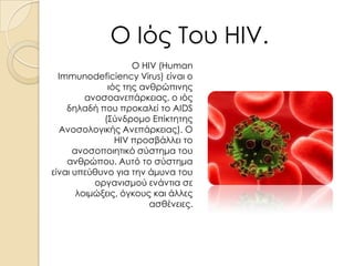 Ο Ιός Του HIV.
Ο HIV (Human
Immunodeficiency Virus) είναι ο
ιός της ανθρώπινης
ανοσοανεπάρκειας, ο ιός
δηλαδή που προκαλεί το AIDS
(Σύνδρομο Επίκτητης
Ανοσολογικής Ανεπάρκειας). Ο
HIV προσβάλλει το
ανοσοποιητικό σύστημα του
ανθρώπου. Αυτό το σύστημα
είναι υπεύθυνο για την άμυνα του
οργανισμού ενάντια σε
λοιμώξεις, όγκους και άλλες
ασθένειες.

 