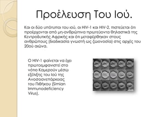 Προέλευση Του Ιού.
Και οι δύο υπότυποι του ιού, οι HIV-1 και HIV-2, πιστεύεται ότι
προέρχονται από μη-ανθρώπινα πρωτεύοντα θηλαστικά της
Κεντροδυτικής Αφρικής και ότι μεταφέρθηκαν στους
ανθρώπους (διαδικασία γνωστή ως ζωονοσία) στις αρχές του
20ού αιώνα.
Ο HIV-1 φαίνεται να έχει
πρωτοεμφανιστεί στο
νότιο Καμερούν μέσω
εξέλιξης του Ιού της
Ανοσοανεπάρκειας
του Πιθήκου (Simian
Immunodeficiency
Virus).

 